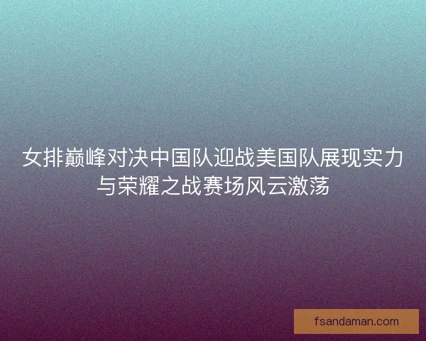 女排巅峰对决中国队迎战美国队展现实力与荣耀之战赛场风云激荡